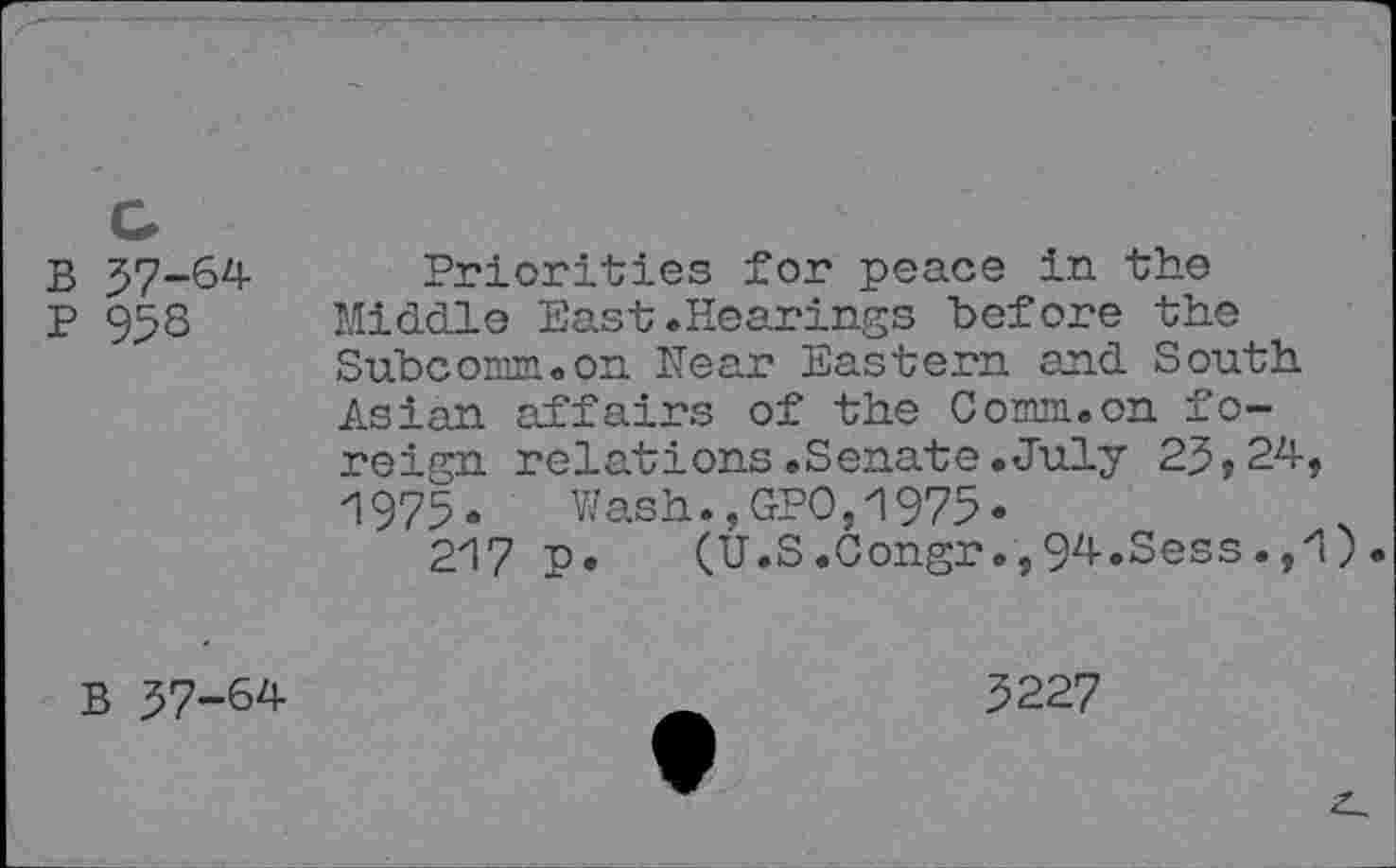 ﻿В 37-64
P 95s
Priorities for peace in the Middle East.Hearings before the Subcomm.on Hear Eastern and South Asian affairs of the Comm.on foreign relations.Senate.July 23,24, 1975.	Wash.,GPO,1975«
217 p. (U.S.Congr.,94.Sess.,zl)•
В 37-64
5227